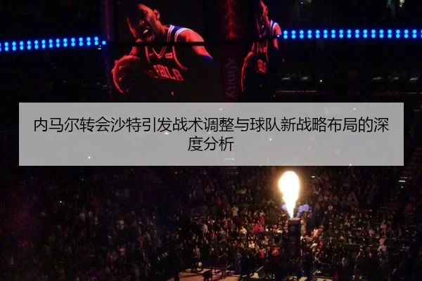 内马尔转会沙特引发战术调整与球队新战略布局的深度分析