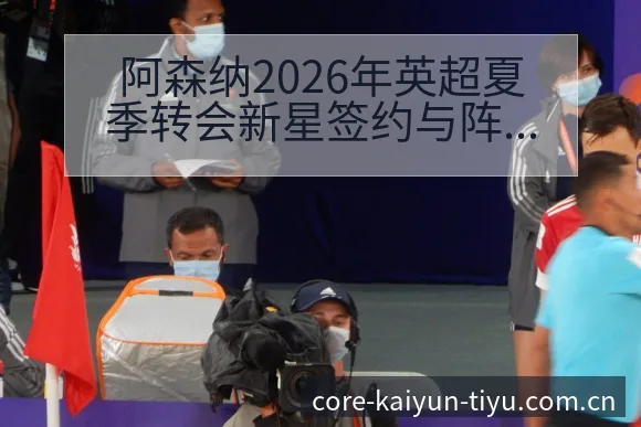 阿森纳2026年英超夏季转会新星签约与阵容升级数据对比分 - 开云体育