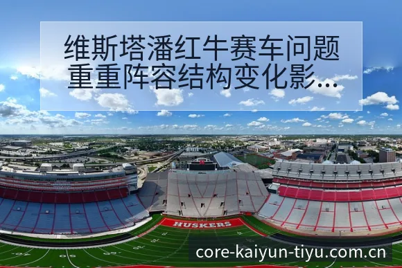 维斯塔潘红牛赛车问题重重阵容结构变化影响晋级前景分析 - 开云体育